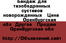 Бандаж для тазобедренных суставов новорожденных › Цена ­ 4 000 - Оренбургская обл. Другое » Продам   . Оренбургская обл.